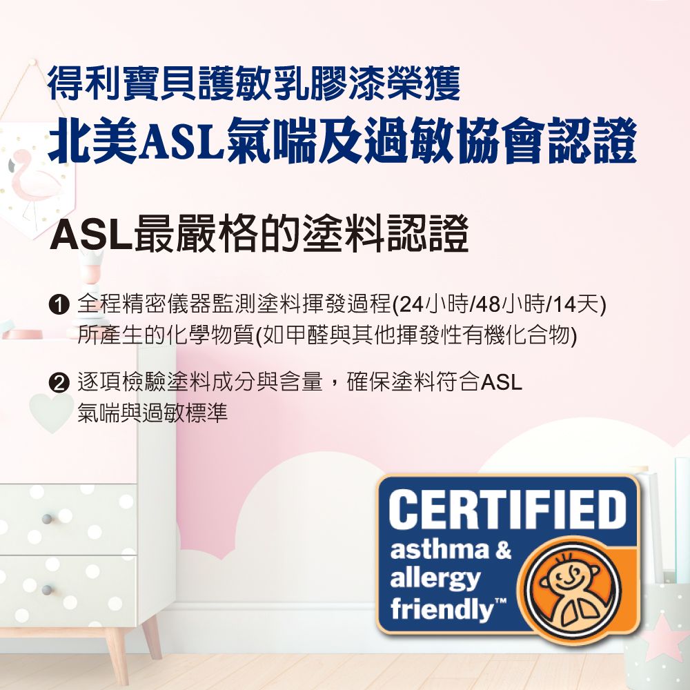 得利寶貝護敏乳膠漆榮獲北美ASL氣喘及過敏協會認證ASL最嚴格的塗料認證 全程精密儀器監測塗料揮發過程(24小時/48小時/14天)所產生的化學物質(如甲醛與其他揮發性有機化合物) 逐項檢驗塗料成分與含量,確保塗料符合ASL氣喘與過敏標準CERTIFIEDasthma &allergyfriendly
