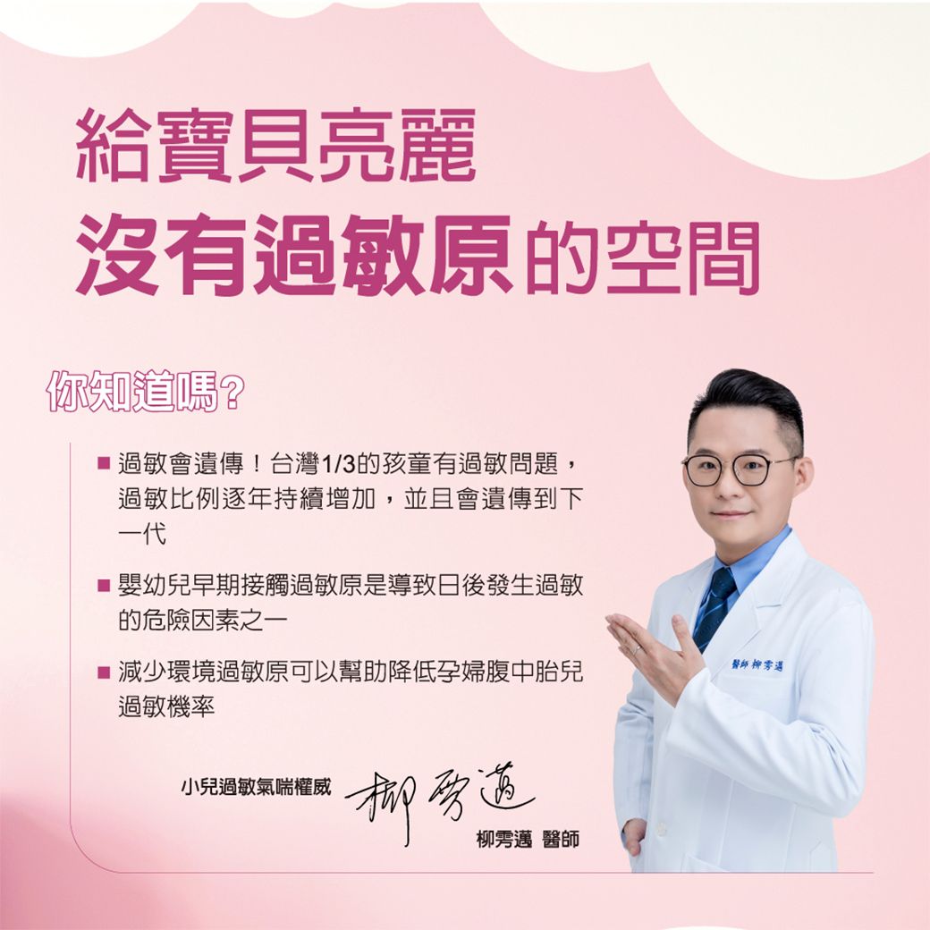 給寶貝亮麗沒有過敏原的空間你知道嗎?過敏會遺傳!台灣1/3的孩童有過敏問題,過敏比例逐年持續增加,並且會遺傳到下一代■嬰幼兒早期接觸過敏原是導致日後發生過敏的危險因素之一醫師 遘■ 減少環境過敏原可以幫助降低孕婦腹中胎兒過敏機率小兒過敏氣喘權威旁道柳邁 醫師