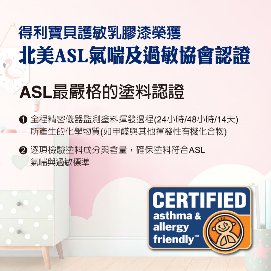 得利寶貝護敏乳膠漆榮獲北美ASL氣喘及過敏協會認證ASL最嚴格的塗料認證 全程精密儀器監測塗料揮發過程(24小時/48小時/14天)所產生的化學物質(如甲醛與其他揮發性有機化合物)逐項檢驗塗料成分與含量,確保塗料符合ASL氣喘與過敏標準CERTIFIEDasthma &allergyfriendly