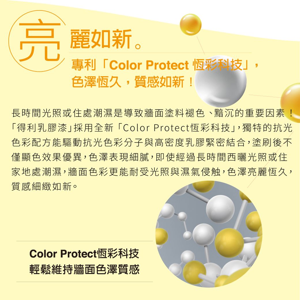 亮麗如新。專利「Color Protect 恆彩科技色澤恆久,質感如新!長時間光照或住處潮濕是導致牆面塗料褪色、黯沉的重要因素!「得利乳膠漆採用全新「Color Protect恆彩科技,獨特的抗光色彩配方能驅動抗光色彩分子與高密度乳膠緊密結合,塗刷後不僅顯色效果優異,色澤表現細膩,即使經過長時間西曬光照或住家地處潮濕,牆面色彩更能耐受光照與濕氣侵触,色澤亮麗恆久,質感細緻如新。Color Protect恆彩科技輕鬆維持牆面色澤質感