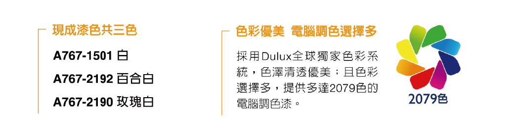 現成漆色共三色A767-1501 A767-2192 百合白A767-2190 玫瑰白色彩優美 電腦調色選擇多採用Dulux全球獨家色彩系統,色澤清透優美;且色彩選擇多,提供多達2079色的電腦調色漆。2079色