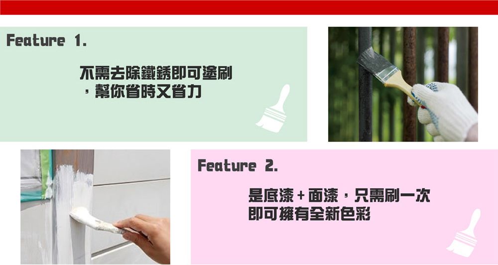 Feature 1.不需去除鐵銹即可塗刷幫你省時又省力Feature 2.是底漆+面漆,只需刷一次即可擁有全新色彩
