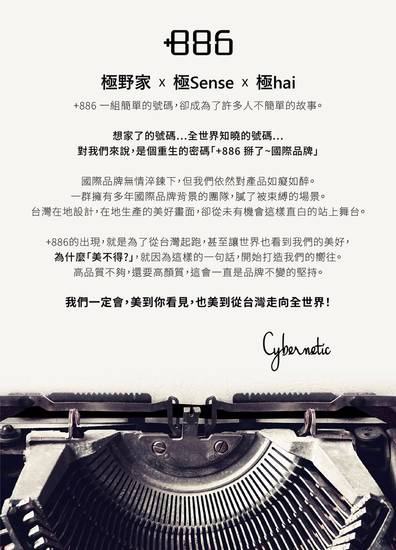 極野 極Sense 極hai+886一組簡單的號碼,卻成為了許多人不簡單的故事。想家了的號碼全世界知曉的號碼對我們來說,是個重生的密碼+886了~國際品牌」國際品牌無情淬鍊下,但我們依然對產品如癡如醉。一群擁有多年國際品牌背景的團隊,膩了被束縛的場景。台灣在地設計,在地生產的美好畫面,卻從未有機會這樣直白的站上舞台。+886的出現,就是為了從台灣起跑,甚至讓世界也看到我們的美好,為什麼美不得?」,就因為這樣的一句話,開始打造我們的嚮往。高品質不夠,還要高質,這會一直是品牌不變的堅持。我們一定會,美到你看見,也美到從台灣走向全世界!Cybernetic