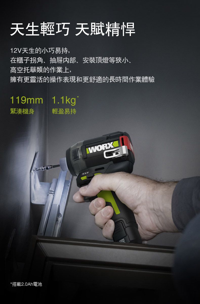 天生輕巧 天賦精悍12V天生的小巧易持,在櫃子拐角、抽屜内部、安裝頂燈等狹小、高空托舉類的作業上,擁有更靈活的操作表現和更舒適的長時間作業體驗119mm 1.1kg緊湊機身輕盈易持*搭載2.0Ah電池WORX