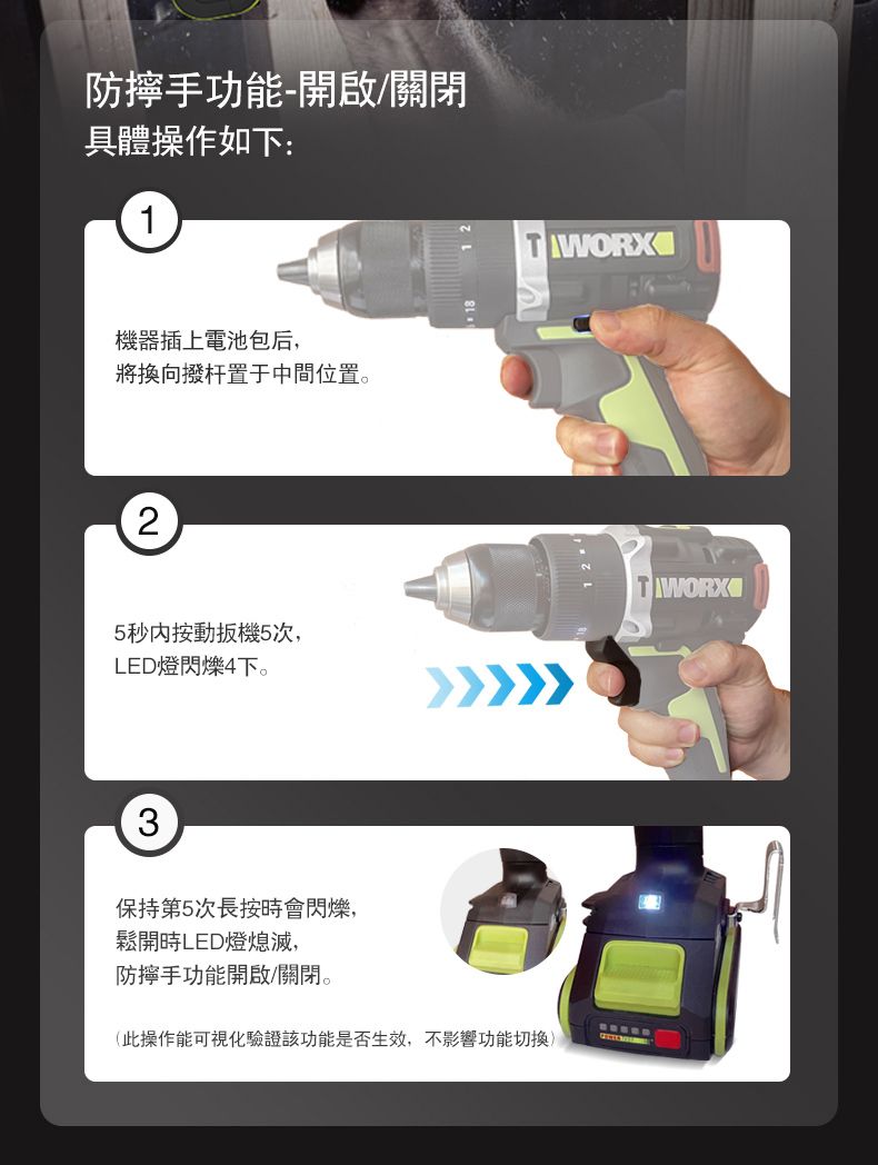 手功能-開啟/關閉具體操作如下:1機器插上電池包后,將換向撥杆置于中間位置。25秒按動扳機5次,LED燈閃爍4下。3保持第5次長按會閃爍,鬆開時LED燈熄滅,WORXTWORX手功能開啟/關閉。(此操作能可視化驗證該功能是否生效,不影響功能切換