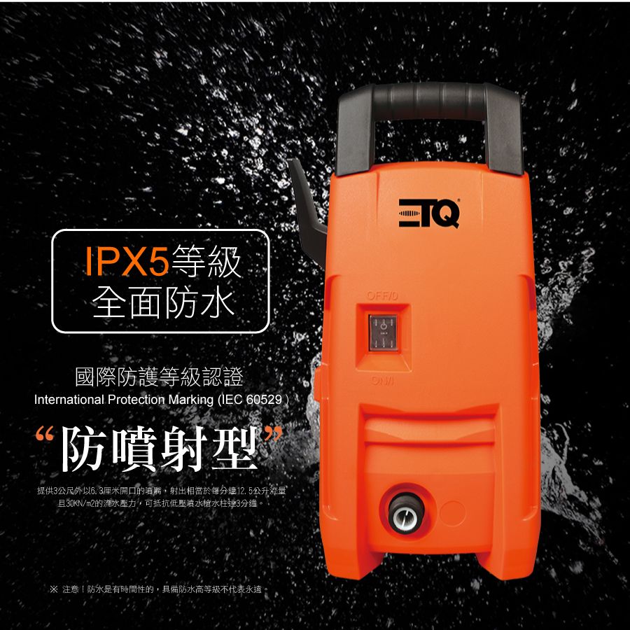 IPX5等級全面防水國際防護等級認證International Protection Marking (IEC 6052966防噴射型提供3公尺外6. 3厘米開口的噴嘴,射出相當於每分鐘12.5公升流量且30KNm2的流水壓力,可抵抗低壓噴水槍水柱3分鐘FF/OON 注意!防水是有時間性的,具備防水高等級不代表永遠。