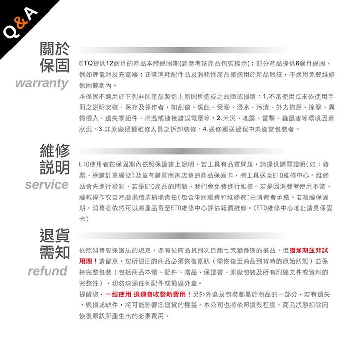 Q&A關於保固提供12個月的產品本體保固期(請參考該產品包裝標示);部分產品提供6個月保固,例如鋰電池及充電器正常消耗配件品及消耗性產品僅適用於新品瑕疵,不適用免費維修warranty 保固範圍內。維修本保固不適用於下列非因產品製造上原因所造成之故障或損壞1.不當使用或未依使用手冊之說明安裝保存及操作者,如刮傷腐蝕、受潮、浸水、污漬、外力擠壓、撞擊、異物侵入、遺失零組件、高溫或連接錯誤等。2.天災、地震、雷擊、蟲鼠害等環境因素狀況。3.非原廠授權維修人員之拆卸裝修。4.送修運送過程中未適當包裝者。使用者在保固期內依照保證書上說明,若工具有品質問題,請提供購買證明(如:發票、網購訂單編號)及蓋有購買商家店章的產品保固卡,將工具送至ETQ維修中心。維修說明service 站會先進行檢測,若是產品的問題,我們會免費進行維修。若是因消費者使用不當、過載操作或自然磨損造成損壞責任(包含來回運費和維修費)由消费者承擔。若超過保固期,消費者依然可以將產品寄至維修中心評估報價維修。(ETQ維修中心地址請見保固卡)退貨需知refund依照消費者保護法的規定,您有從商品貨到次日起七天猶豫期的權益。但猶豫期並非試用期!請留意,您所退回的商品必須恢復原狀(需恢復至商品到貨時的狀態)並保持完整包裝(包括商品本體、配件、贈品、保證書、原廠包裝及所有附隨文件或資料的完整性),切勿缺漏任何配件或外盒。提醒您,一經使用退運會收整新費用!另外外盒及包裝都屬於商品的一部分,若有遺失毀損或缺件,將可能影響您退貨的權益,本公司也將依照損毀、商品狀態扣除因恢復原狀所產生出的必要費用。