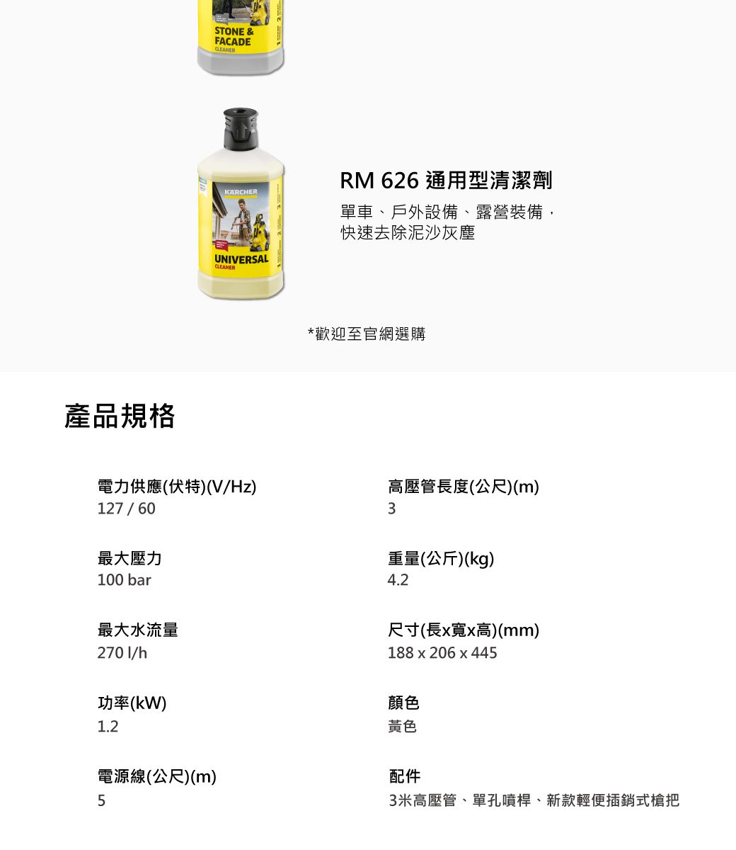 產品規格STONE &FACADECLEANERKARCHERRM 626 通用型清潔劑單車、戶外設備、露營裝備,快速去除泥沙灰塵UNIVERSALCLEANER*歡迎至官網選購電力供應(伏特)(V/Hz)高壓管長度(公尺)(m)127/603最大壓力100 bar重量(公斤)(kg)4.2最大水流量2701/h功率(kW)尺寸(長x寬x高)(mm)188x206x4451.2電源線(公尺)(m)5顏色黃色配件3米高壓管、單孔噴桿、新款輕便插銷式把