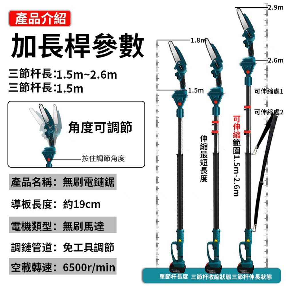 產品介紹加長桿參數三節杆長:1.5m~2.6m三節杆長:1.5m角度調節按住調節角度產品名稱:無刷電鏈鋸導板:約19cm電機類型:無刷馬達調鏈管道:免工具調節空載轉速:6500r/min1.5m可1.5m-2.6m長度2.6m可伸縮處1可伸縮處 2單節杆長度 三節杆收縮狀態三節杆伸長狀態