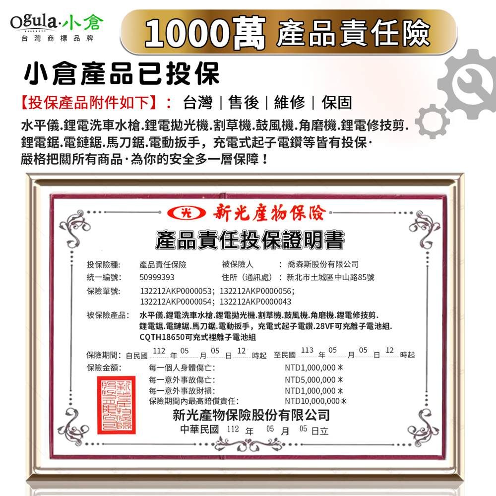 小倉台灣商標品牌1000萬 產品責任險小倉產品已投保【投保產品附件如下】台灣售後|維修|保固水平儀鋰電洗車水槍.鋰電拋機.割草機.鼓風機.角磨機.鋰電修技剪.鋰電鋸電鏈鋸.馬刀鋸.電動扳手,充電式起子電鑽等皆有投保嚴格把關所有商品為你的安全多一層保障!光 產品責任投保證明書投保險種:統一編號:產品責任保險50999393被保險人 : 喬森斯股份有限公司住所(通訊處:新北市土城區中山路5號保險單號:132212AKP0000053; 132212AKP0000056;132212AKP0000054; 132212AKP0000043被保險產品: 水平儀.鋰電洗車水槍.鋰電拋光機.割草機.鼓風機.角磨機.鋰電修剪.鋰電鋸.電鏈鋸.馬刀鋸.電動扳手,充電式起子電鑽.28VF可充離子電池組.CQTH18650可充式裡離子電池組112 050512113 05保險期間:自民國保險金額:  8 時起至民國每一個人身體傷亡:每一意外事故傷亡:05 12時起NTD1,000,000 NTD5,000,000每一意外事故財損:NTD1,000,000*保險期間內最高賠償責任:NTD 10,000,000*新光產物保險股份有限公司中華民國112年05月05日立