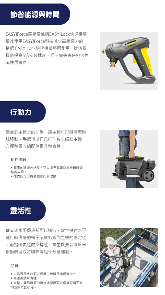 節省能源與時間EASY!Force高壓噴槍與EASY!Lock快速接環最後使用EASY!Force科技減少高壓握力的槍把 EASY!Lock快速接環堅固耐用,比傳統接環提高5倍安裝速度,但不會失去任密合性或使用壽命行動力整合於主機上的把手,讓主機可以隨清潔區域移動,手把可以任意延伸或收縮回主機方便整齊收納配件提升整合性。配件收納實用的噴頭收納盒,可以將三孔噴頭與旋轉噴頭整齊放置。橡皮扣可以將高壓管扣緊收納。靈活性垂直或水平擺放都可以運行,當主機在水平運行時側邊的輪子不會影響到主機的穩定性,而提供更佳的支撐性,當主機要裝載於車移動時可以將噴桿等組件分離運載。品質洩壓系統可以保護主機延長使用壽命。高壓黃銅幫浦柱。大型,簡易清潔的清水過濾器可以保護幫浦不會因為髒污垢受損。KARCHER