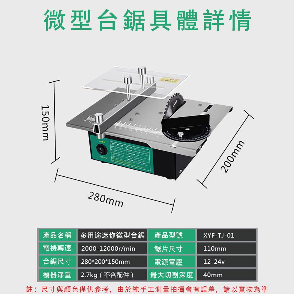 微型鋸具體詳情150mm200mm280mm產品名稱 多用途迷你微型台鋸 產品型號XYF-TJ-01電機轉速台鋸尺寸2000-12000r/min280*200*150mm鋸片尺寸110mm電源電壓12-24v機器淨重 2.7kg(不含配件)最大切割深度40mm註:尺寸與顏色僅供參考,由於純手工測量拍攝會有誤差,請以實物為準