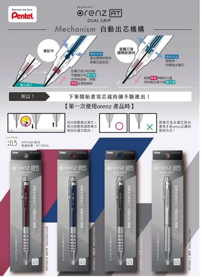 Discover the bestシャープペンシル DUAL GRIPMechanism 機構筆記中球狀夾具 當護芯管離開紙面在狀態時將筆芯固定住。在筆芯減少的同時守護筆芯的也同時退後呈現收縮狀。筆芯減少球狀夾具 開啟時則釋放出筆芯。隨著伸展的力量同時推出替芯所以!下筆開始書寫芯就持續不斷推出!【第一次使用orenz 產品時】初次按壓推出筆芯,再次按壓尾端將筆芯收回至護芯管。 將筆芯收至護芯管內書寫才是orenz正確的使用方式!0.5 XPP2005系列建議售價T 500元orenz orenz orenz DUAL GRIPDUAL GRIPDUAL GRIPPentelorenz ATDUAL GRIPない止めないを止めない自動思考を止めない自動出0.5XPP2005N :4902506412652グリップ0.5XPP2005-C 深藍桿 4902506412645グリップ0.5XPP2005-B 暗紅桿 4902506412638しっかりれるデュアルグリップ0.5XPP2005-Z 銀桿 4902506412669