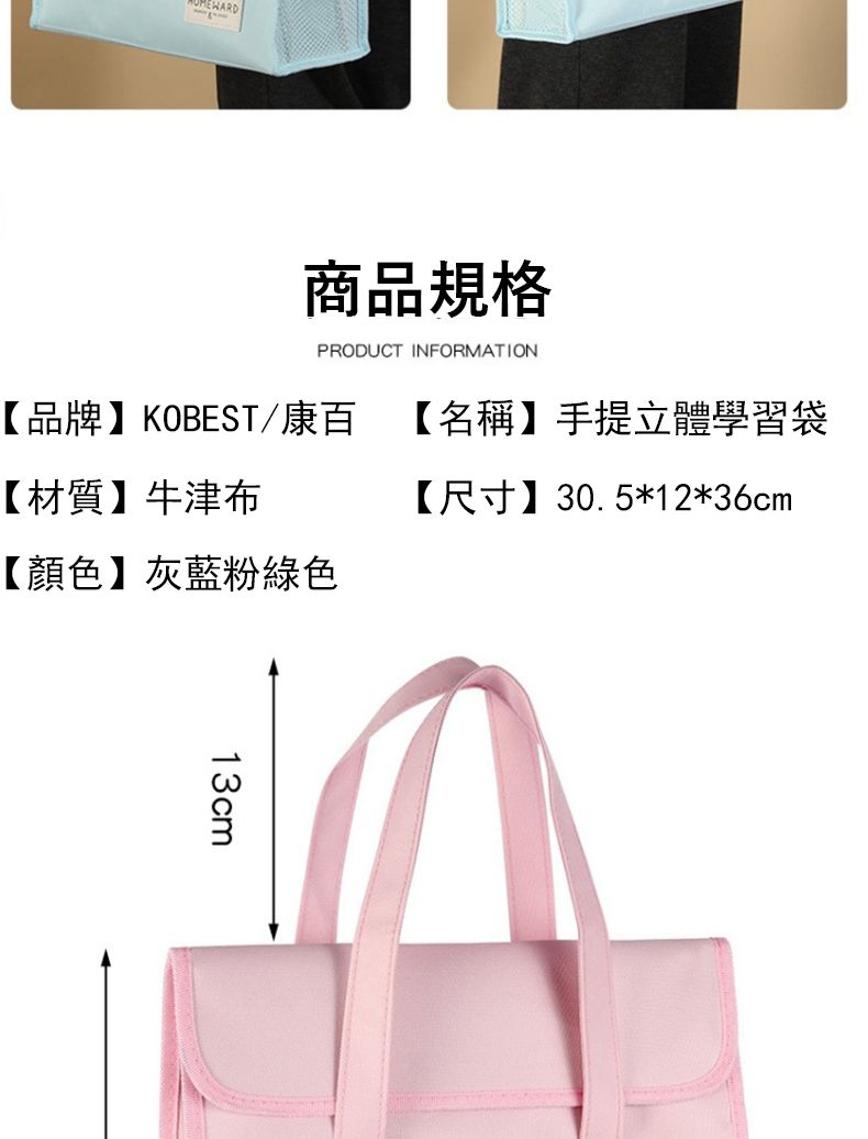 商品規格PRODUCT INFORMATION【品牌】KOBEST/康百【名稱】手提立體學習袋【材質】牛津布【尺寸】30.5*12*36cm【顏色】灰藍粉綠色13cm