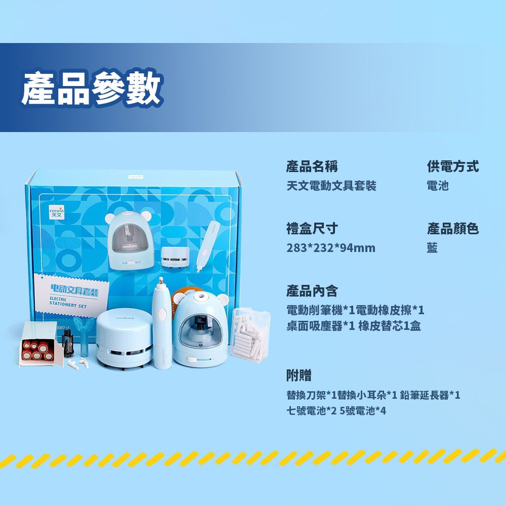 產品參數產品名稱供電方式天文電動文具套裝電池禮盒尺寸產品顏色283*232*94mm藍电动文具套装ELECTRICSTATIONERY SET產品內含電動削筆機*1電動橡皮擦*1桌面吸塵器*1 橡皮替芯1盒附贈替換刀架*1替換小耳朵*1鉛筆延長器*1七號電池*25號電池*4