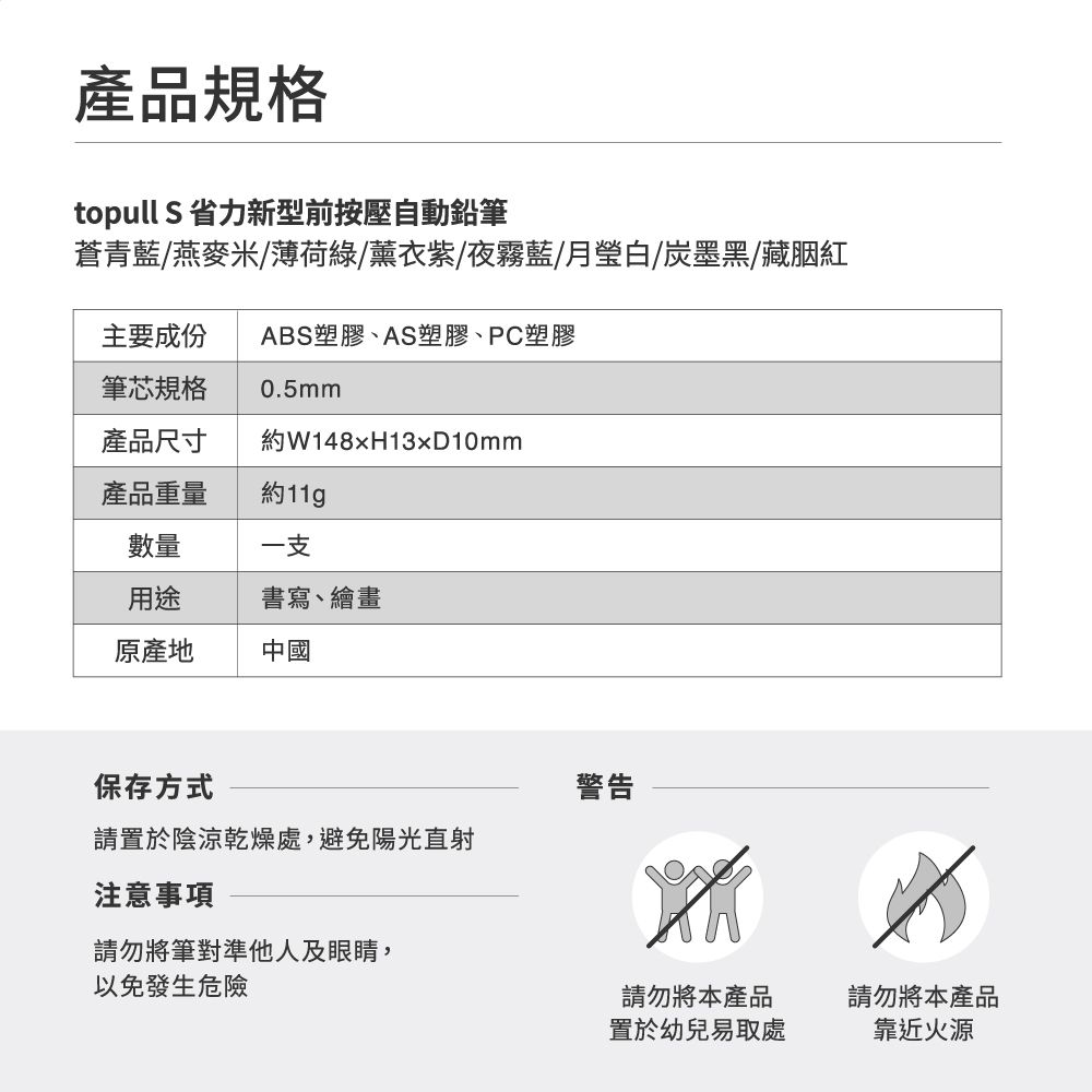 產品規格topull S 省力新型前按壓自動鉛筆蒼青藍/燕麥米/薄荷綠/薰衣紫/夜霧藍/月瑩白/墨黑/藏胭紅主要成份 ABS塑膠、AS塑膠、PC塑膠筆芯規格0.5mm產品尺寸W148H13xD10mm產品重量約11g數量一支用途原產地書寫、繪畫中國保存方式請置於陰涼乾燥處,避免陽光直射注意事項警告請勿將筆對準他人及眼睛,以免發生危險請勿將本產品請勿將本產品置於幼兒易取處靠近火源