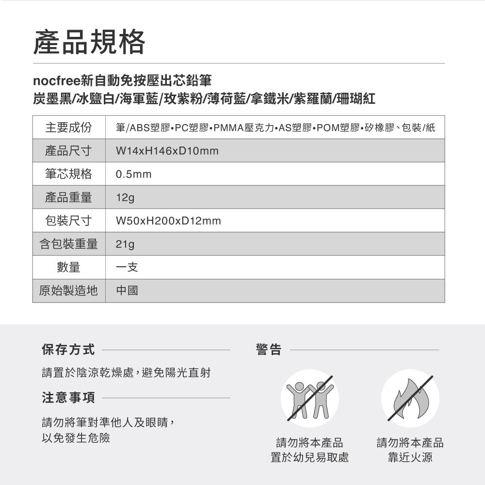 產品規格nocfree新自動免按壓出芯鉛筆炭墨黑/冰鹽白/海軍藍/玫紫粉/薄荷藍/拿鐵米/紫羅蘭/珊瑚紅主要成份產品尺寸筆/ABS塑膠PC塑膠PMMA壓克力AS塑膠POM塑膠矽橡膠、包裝/紙W14xH146xD10mm筆芯規格0.5mm產品重量12g包裝尺寸W50xH200xD12mm含包裝重量21g數量一支原始製造地中國保存方式請置於陰涼乾燥處,避免陽光直射注意事項請勿將筆對準他人及眼睛,以免發生危險警告請勿將本產品置於幼兒易取處請勿將本產品靠近火源