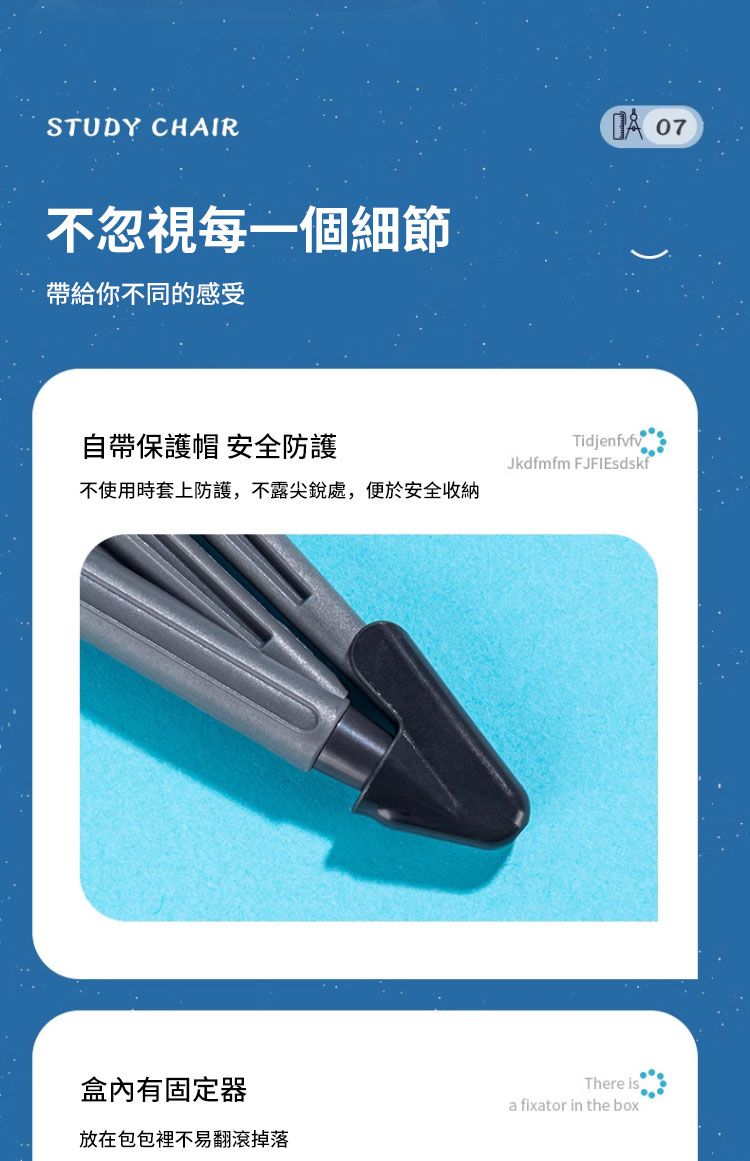 STUDY CHAIR不忽視每一個細節帶給你不同的感受 07自帶保護帽 安全防護TidjenfvfvJkdfmfm FJFIEsdskf不使用時套上防護,不露尖銳處,便於安全收納盒內有固定器放在包包裡不易翻滾掉落There isa fixator in the box