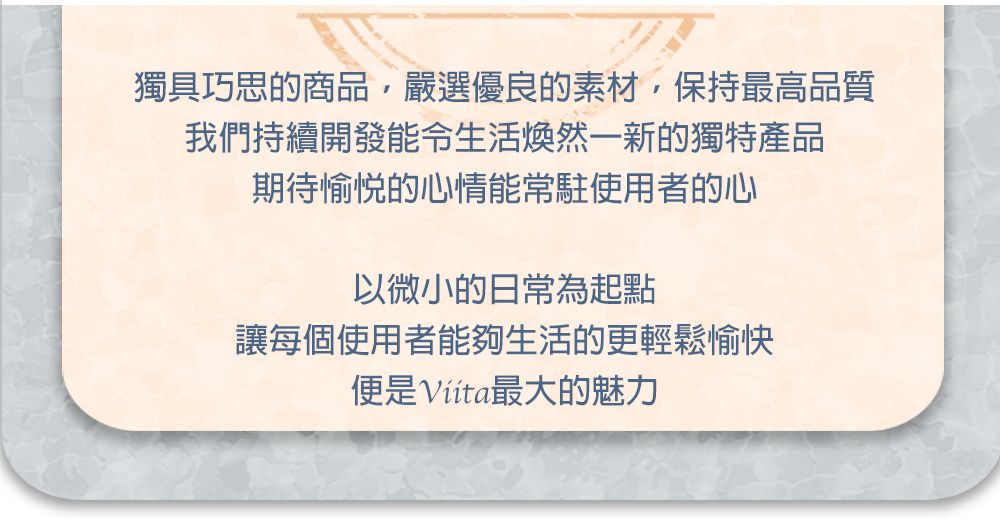 獨具巧思的商品,嚴選優良的素材,保持最高品質我們持續開發能令生活煥然一新的獨特產品期待愉悦的心情能常駐使用者的心以微小的日常為起點讓每個使用者能夠生活的更輕鬆愉快便是最大的魅力