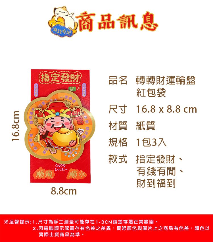 16.8cm(有錢商品訊息指定發財RICH品名 轉轉財運輪盤紅包袋尺寸 16.8 x 8.8 cm材質 紙質規格 1包3入款式順風順水指定發財、有錢有閒、財到福到8.8cm※溫馨提示:1.尺寸為手工測量可能存在1-3CM誤差存屬正常範圍2.因電腦顯示器而存有色差之差異,實際顏色與圖片上之商品有色差,顏色以實際出貨商品為準。