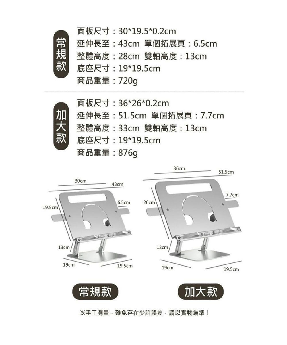 面板尺寸:30*19.5*0.2cm 延伸長至:43cm 單個拓展頁:6.5cm整體高度:28cm 雙軸高度: 13cm底座尺寸:19*19.5cm商品重量:720g面板尺寸:36*26*0.2cm 延伸長至:51.5cm單個拓展頁:7.7cm整體高度:33cm 雙軸高度:13cm底座尺寸:19*19.5cm19.5cm\13cm19cm商品重量:876g30cm43cm 26cm13cm19.5cm19cm36cm51.5cm常規款加大款※手工測量難免存在少許誤差,請以實物為準!7.7cm19.5cm