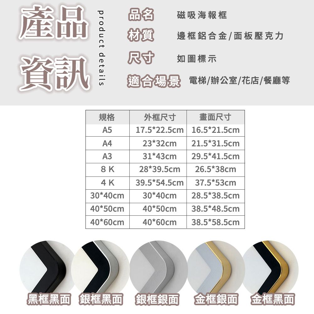 product details產品資訊品名磁吸海報框材質邊框鋁合金/面板壓克力尺寸如圖標示適合場景 電梯/辦公室/花店/餐廳等規格外框尺寸畫面尺寸A5A417.5*22.5cm 16.5*21.5cm23*32cm 21.5*31.5cmA331*43cm 29.5*41.5cm8K28*39.5cm 26.5*38cm4K39.5*54.5cm 37.5*53cm30*40cm30*40cm 28.5*38.5cm40*50cm 40*50cm 38.5*48.5cm40*60cm 40*60cm 38.5*58.5cm黑框黑面 銀框黑面 銀框銀面 「金框銀面 金框黑面