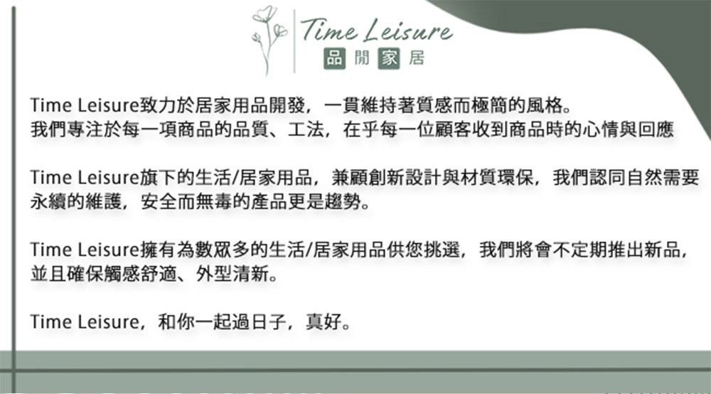 Time Leisure 家居Time Leisure致力於居家用品開發,一貫維持著質感而極簡的風格。我們專注於每一項商品的品質、工法,在乎每一位顧客收到商品時的心情與回應Time Leisure旗下的生活/居家用品,兼顧創新設計與材質環保,我們認同自然需要永續的維護,安全而無毒的產品更是趨勢。Time Leisure擁有為數眾多的生活/居家用品供您挑選,我們將會不定期推出新品,並且確保觸感舒適、外型清新。Time Leisure,和你一起過日子,真好。