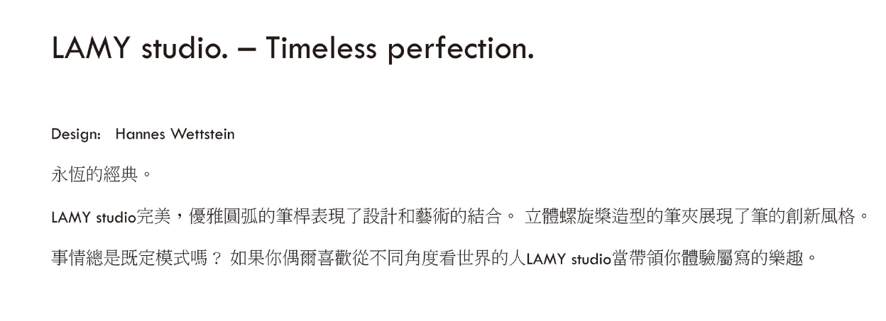 LAMY studio  Timeless perfection.Design: Hannes Wettstein永恆的經典。LAMY studio完美,優雅圓弧的筆桿表現了設計和藝術的結合。 立體螺旋槳造型的筆夾展現了筆的創新風格。事情總是既定模式嗎?如果你偶爾喜歡從不同角度看世界的人LAMY studio帶領你體驗屬寫的樂趣。