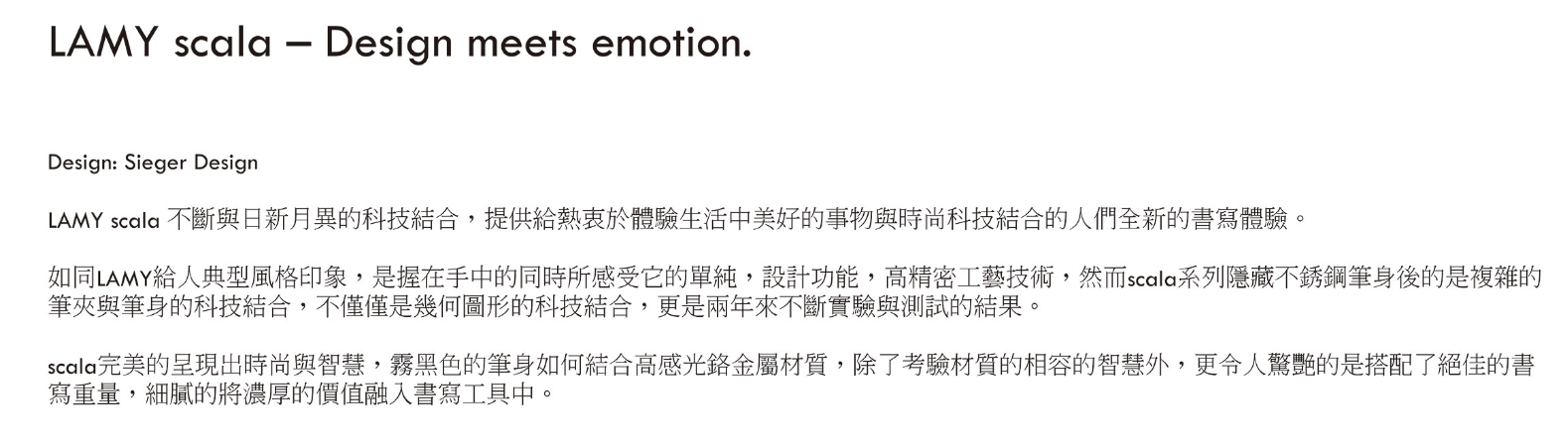 LAMY scala  Design meets emotion.Design: Sieger DesignLAMY scala 不斷與日新月異的科技結合,提供給熱衷於體驗生活中美好的事物與時尚科技結合的人們全新的書寫體驗。如同LAMY給人典型風格印象,是握在手中的同時所感受它的單純,設計功能,高精密工藝技術,然而scala系列隱藏不銹鋼筆身後的是複雜的筆夾與筆身的科技結合,不僅僅是幾何圖形的科技結合,更是兩年來不斷實驗與測試的結果。scala完美的呈現出時尚與智慧,霧黑色的筆身如何結合高感光金屬材質,除了考驗材質的相容的智慧外,更令人驚艷的是搭配了絕佳的書寫重量,細膩的將濃厚的價值融入書寫工具中。