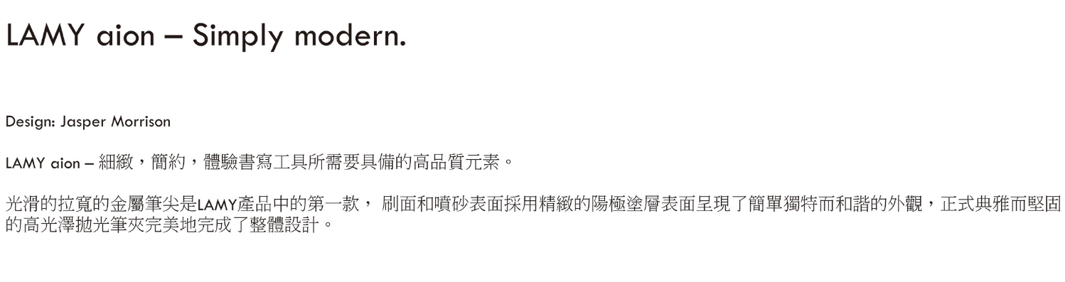 LAMY aion  Simply modern.Design: Jasper MorrisonLAMY aion  細緻,簡約,體驗書寫工具所需要具備的高品質元素。光滑的拉寬的金屬筆尖是LAMY產品中的第一款,刷面和噴砂表面採用精緻的陽極塗層表面呈現了簡單獨特而和諧的外觀,正式典雅而堅固的高光澤筆夾完美地完成了整體設計。