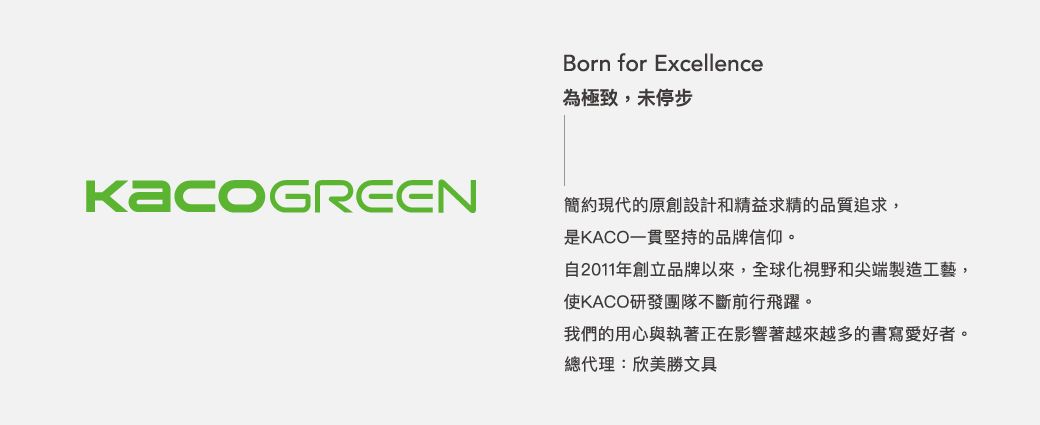 Born for Excellence為極致,未停步簡約現代的原創設計和精益求精的品質追求,是KACO一貫堅持的品牌信仰。自2011年創立品牌以來,全球化視野和尖端製造工藝,使KACO研發團隊不斷前行飛躍。我們的用心與執著正在影響著越來越多的書寫愛好者。總代理:欣美勝文具