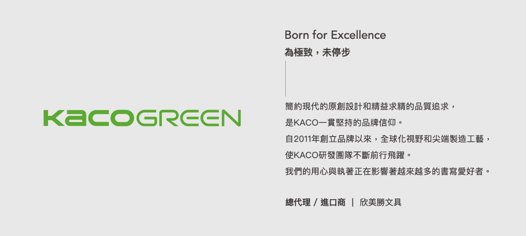 Born for Excellence為極致,未停步簡約現代的原創設計和精益求精的品質追求,是KACO一貫堅持的品牌信仰。自2011年創立品牌以來,全球化視野和尖端製造工藝,使KACO研發團隊不斷前行飛躍。我們的用心與執著正在影響著越來越多的書寫愛好者。總代理/進口商 | 欣美勝文具