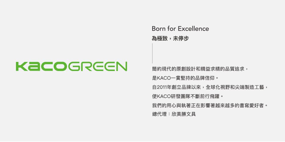 Born for Excellence為極致,未停步簡約現代的原創設計和精益求精的品質追求,是KACO一貫堅持的品牌信仰。自2011年創立品牌以來,全球化視野和尖端製造工藝,使KACO研發團隊不斷前行飛躍。我們的用心與執著正在影響著越來越多的書寫愛好者。總代理:欣美勝文具