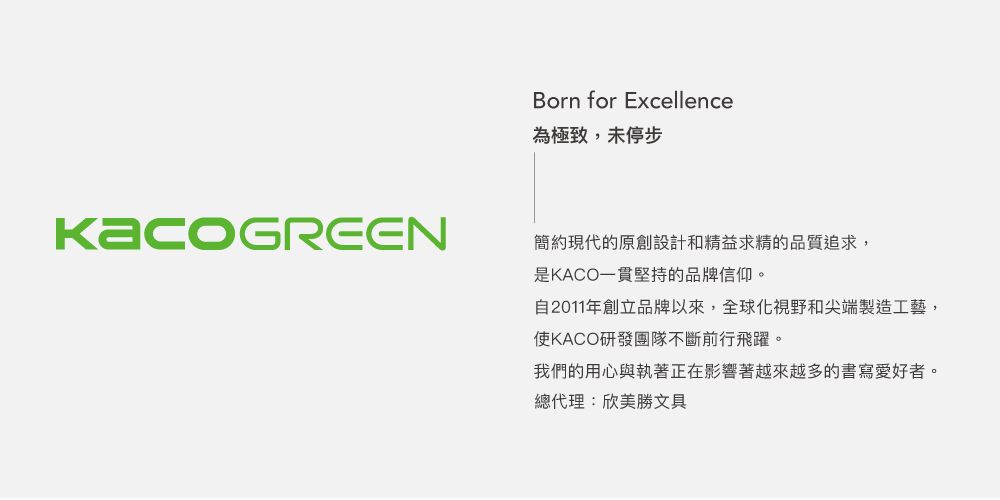 Born for Excellence為極致,未停步簡約現代的原創設計和精益求精的品質追求,是KACO一貫堅持的品牌信仰。自2011年創立品牌以來,全球化視野和尖端製造工藝,使KACO研發團隊不斷前行飛躍。我們的用心與執著正在影響著越來越多的書寫愛好者。總代理:欣美勝文具