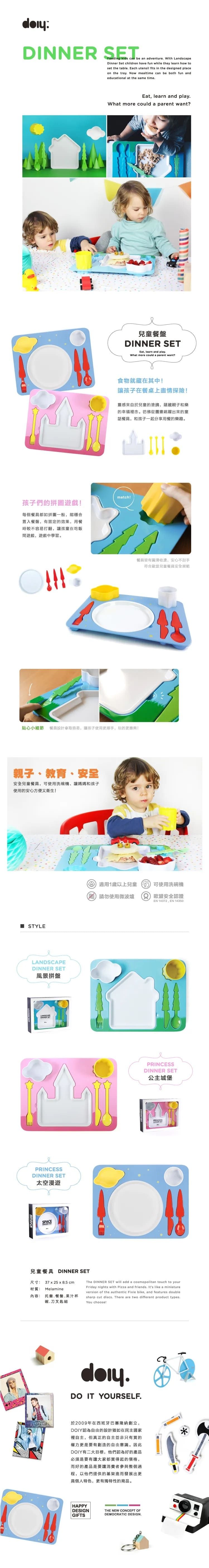 DINNE SETFeeding kids cn be an adventure With LandscapeDinner Set children have fun while they learn how toset the table Each utensil fits in the designed placeon the tray Now mealtime can be both fun andeducational at the same timeEat learn and play.What more could a parent want?孩子們的拼圖遊戲每個都如拼圖一般能合置入餐盤,有固定的效果,用餐時較不容易打翻,讓孩童在吃飯遊戲,遊戲中學習。兒童餐盤 SETEat, learn and play.What more could a parent want?食物就藏在其中讓孩子在餐桌上盡情探險!靈感來自於兒童的塗鴉,蘊藏親子和樂的幸福裡念。彷彿從圖畫跳躍出來的童話餐具,和孩子一起分享用餐的樂趣。match!餐具皆有圓滑收,安心不刮手符合兒童餐具安全規範貼心小細節 餐具設計拿取容易,讓孩子使用更順手,玩的更!親子、教育、安全安全兒童餐具,可使用洗碗機、讓媽媽和孩子使用的安心方便又衛生! YLELANDSCAPEDINNER SET風景拼盤PRINCESSDINNER SET太空漫遊SPACE 適用1歲以上兒童可使用洗碗機美請勿使用微波爐R 歐盟安全認證EN 14372, EN 14350PRINCESSDINNER SET公主城堡PRINCESSDINNER ST-兒童餐具 DINNER SET尺寸:材質:內容:37  25 x 8.5 cmMelamine托盤,餐盤,果汁杯碗.刀叉匙組The DINNER SET will add a cosmopolitan touch to yourFriday nights with Pizza and friends. It's like a miniature.version of the authentic Fixie bike, and features doublesharp cut discs. There are two different product types.You choose!.DO IT YOURSELF.a於2009年在西班牙巴塞隆納創立,DOIY認為自由的設計猶如在民主國家裡自主,但真正的自主並非只有買的權力更是要有創造的自由意識。因此DOIY有二大目標,他們認為好的產品必須是要有讓大家都買得起的,而好的產品是要讓消費者參與整個過程,以他們提供的架進而發展出更具個人特色,更有獨特性的商品。HAPPYDESIGNGIFTSTHE NEW CONCEPT OFDEMOCRATIC DESIGN.