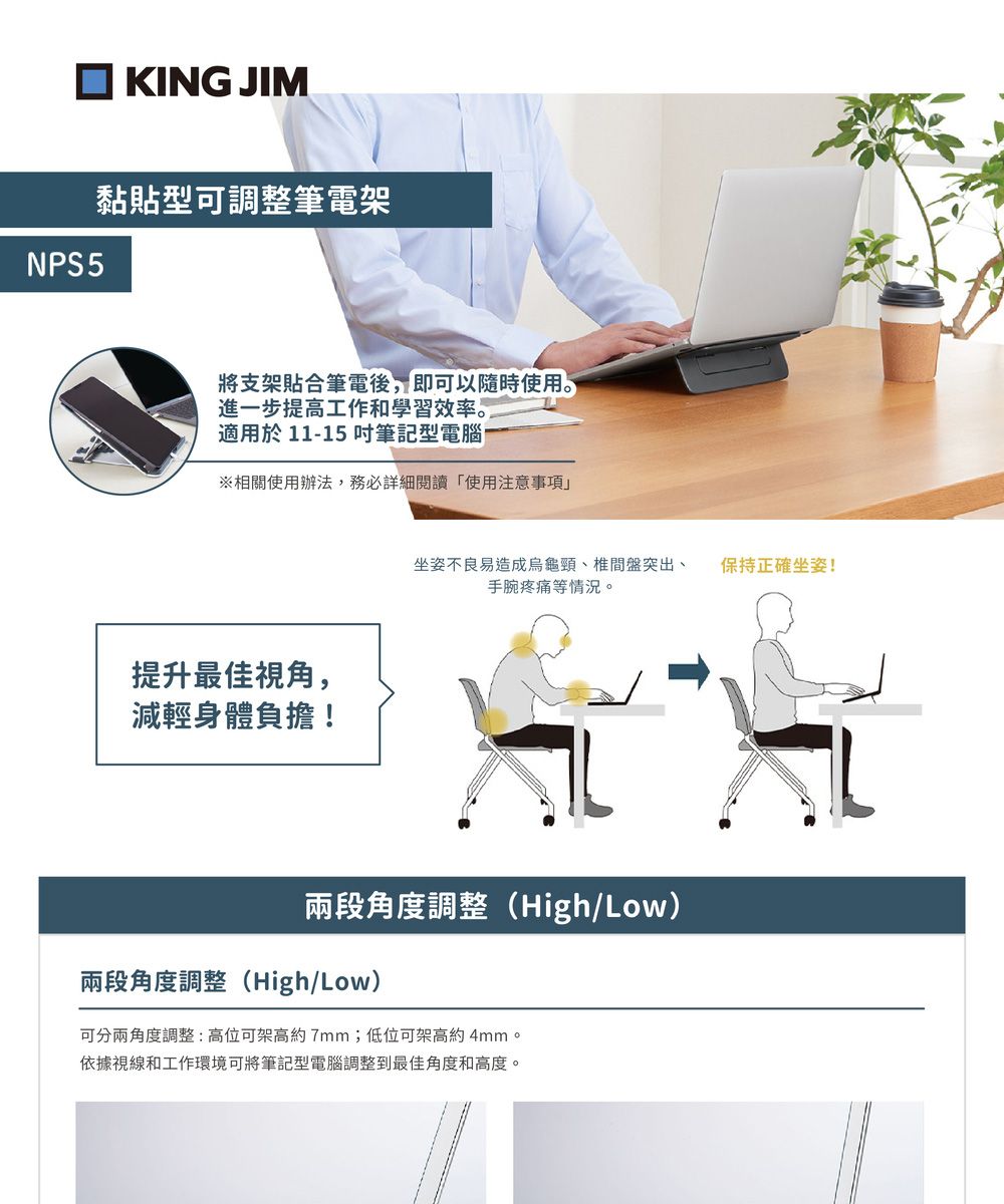 KING JIMNPS5黏貼型可調整筆電架將支架貼合筆電後,即可以隨時使用。進一步提高工作和學習效率。適用於 11-15 筆記型電腦※相關使用辦法,務必詳細閱讀使用注意事項提升最佳視角,減輕身體負擔!坐姿不良易造成烏龜椎間盤突出、手腕疼痛等情況。保持正確坐姿!兩段角度調整(High/Low)兩段角度調整(High/Low)可分兩角度調整:高位可架高約7mm;低位可架高約4mm。依據視線和工作環境可將筆記型電腦調整到最佳角度和高度。