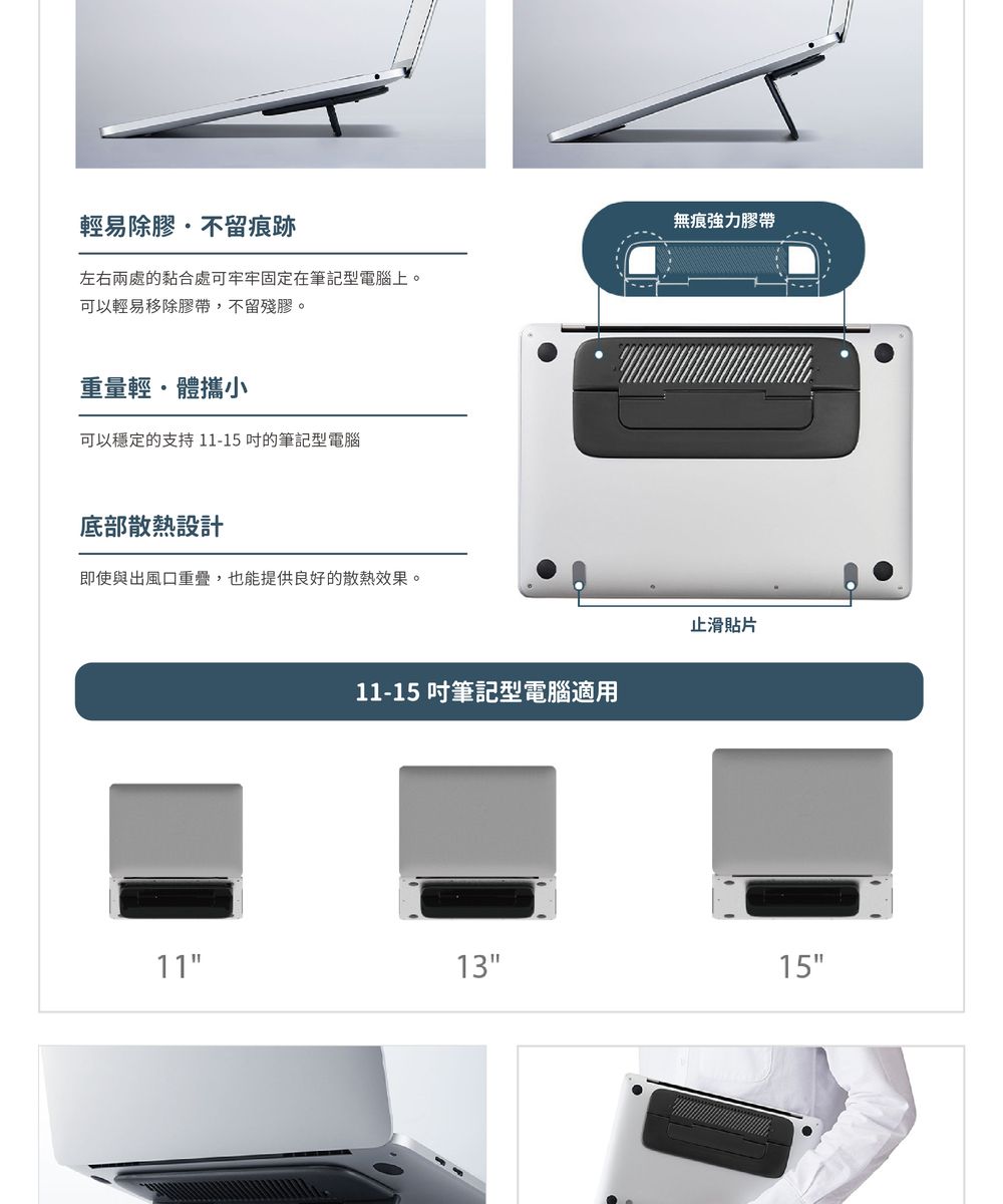 輕易除膠不留痕跡左右兩處的黏合處可牢牢固定在筆記型電腦上。可以輕易移除膠帶,不留殘膠。無痕強力膠帶重量輕體攜小可以穩定的支持11-15筆記型電腦底部散熱設計即使與出風口重疊,也能提供良好的散熱效果。11-15 筆記型電腦適用止滑貼片111315