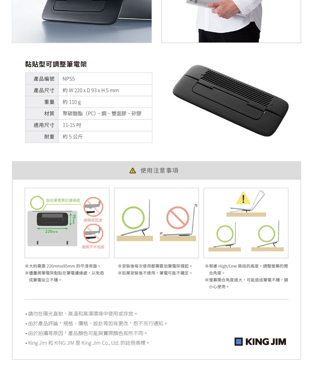 黏貼型可調整筆電架產品編號 NPS5產品尺寸約 W 220  D 93 x H5mm重量約 110 g材質 聚碳酸酯(PC)鋼、雙面膠、矽膠適用尺寸11-15 耐重 約5公斤貼在筆電靠近邊緣處避開突起處220mm避開不平坦處 使用注意事項大約需要 220mmx95mm 的平滑表面。※儘量將筆電架黏貼在筆電邊緣處,以免造成筆電站立不穩。※安裝後每次使用都需要加筆電架撐起。※如果安裝後不使用,筆電可能不穩定。 請勿在陽光直射、高溫和高濕環境中使用或存放。由於產品評論,規格、價格、設計等如有更改,恕不另行通知。 由於拍攝等原因,產品顏色可能與實際顏色有所不同。King Jim 和 KING JIM 是 King Jim Co., Ltd. 的註冊商標。※根據 High/Low兩段的高度,調整螢幕的開合角度。※螢幕開合角度過大,可能造成筆電不穩,請小心使用。KING JIM