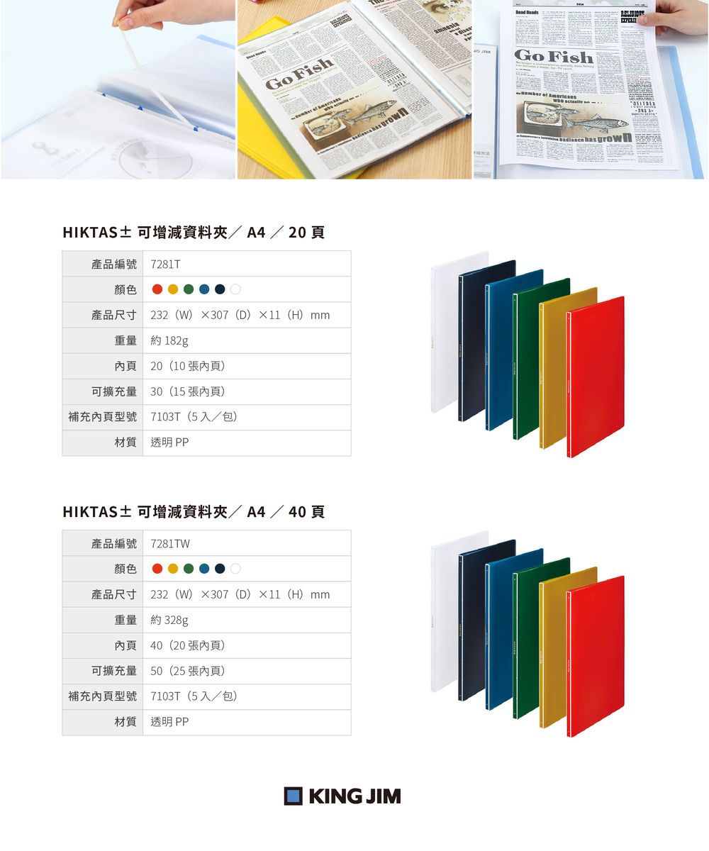 FishHIKTAS± 可增減資料/A4/ 20 頁產品編號 7281T顏色產品尺寸 232(W)307(D)×(H)mm重量 約182g內頁20(10 張內頁)可擴充量 30(15 張內頁)補充內頁型號 7103T (5入/包)材質 透明PPHIKTAS± 可增減資料夾/A4/40頁產品編號 7281TW顏色產品尺寸 232 (W)×307(D)×11(H)mm重量 約 328g內頁 40(20張內頁)可擴充量 50(25張內頁)補充內頁型號 7103T (5入/包)材質 透明PPKING JIMGo Fish    has grown