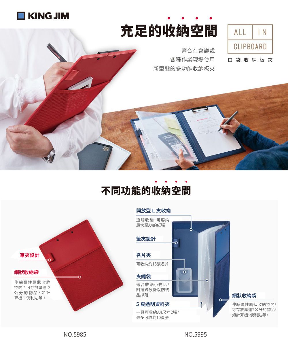 KING JIM充足的收納空間ALL INCLIPBOARD適合在會議或各種作業現場使用新型態的多功能收納板口袋收納板夾不同功能的收納空間開放型L夾收納透明收納可容納最大至A4的紙張筆夾設計名片夾筆夾設計網狀收納袋伸縮彈性網狀收納空間,可存放厚達2公分的物品,如計算機、便利等。可收納約15張名片夾鏈袋適合收納小物品,附拉鍊設計以防物品掉落5透明資料夾一頁可收納A4尺寸2張,最多可收納10頁張NO.5985NO.5995網狀收納袋伸縮彈性網狀收納空間,可存放厚達2公分的物品,如計算機、便利貼等。