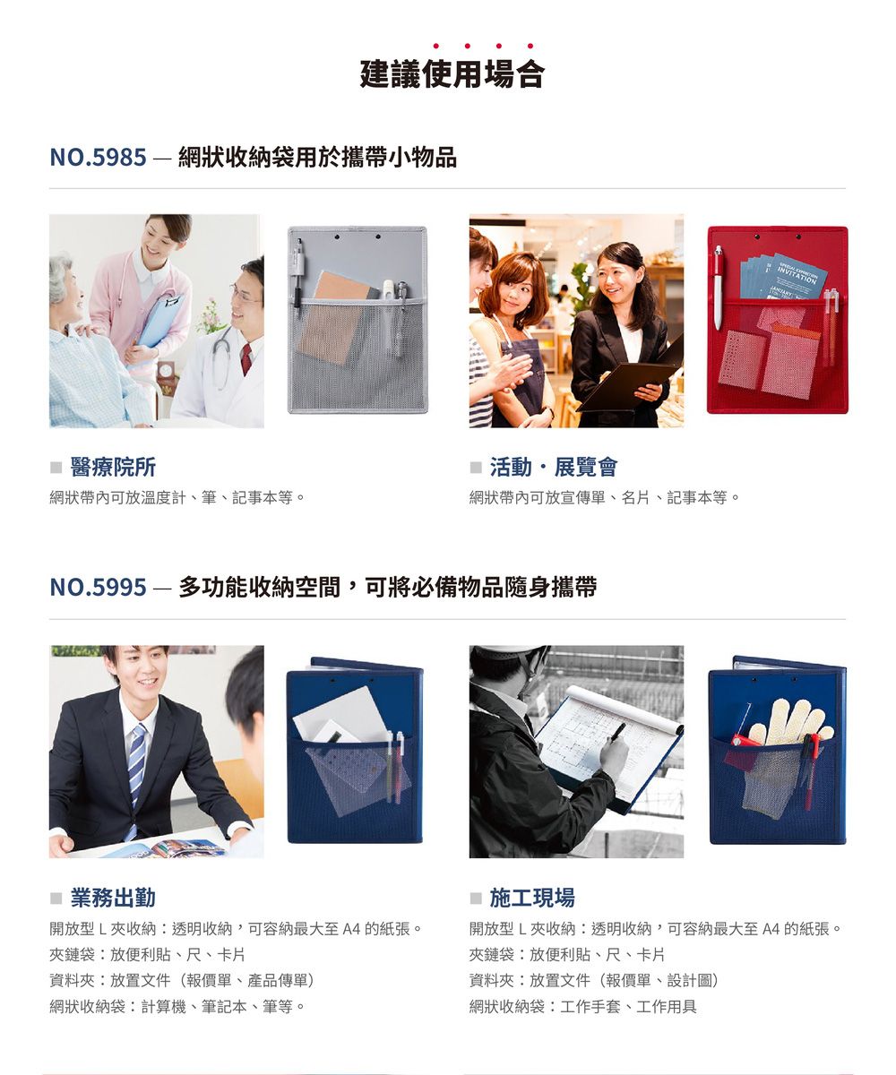 建議使用場合NO.5985— 網狀收納袋用於攜帶小物品醫療院所活動展覽會網狀帶內可放溫度計、筆、記事本等。網狀帶內可放宣傳單、名片、記事本等。NO.5995——多功能收納空間,可將必備物品隨身攜帶業務出勤 施工現場INVITATION開放型L夾收納透明收納,可容納最大至A4的紙張。夾鏈袋:放便利貼、尺、卡片開放型L夾收納:透明收納,可容納最大至A4的紙張。夾鏈袋:放便利貼、尺、卡片資料夾:放置文件(報價單、產品傳單)資料夾:放置文件(報價單、設計圖)網狀收納袋:計算機、筆記本、筆等。網狀收納袋:工作手套、工作用具