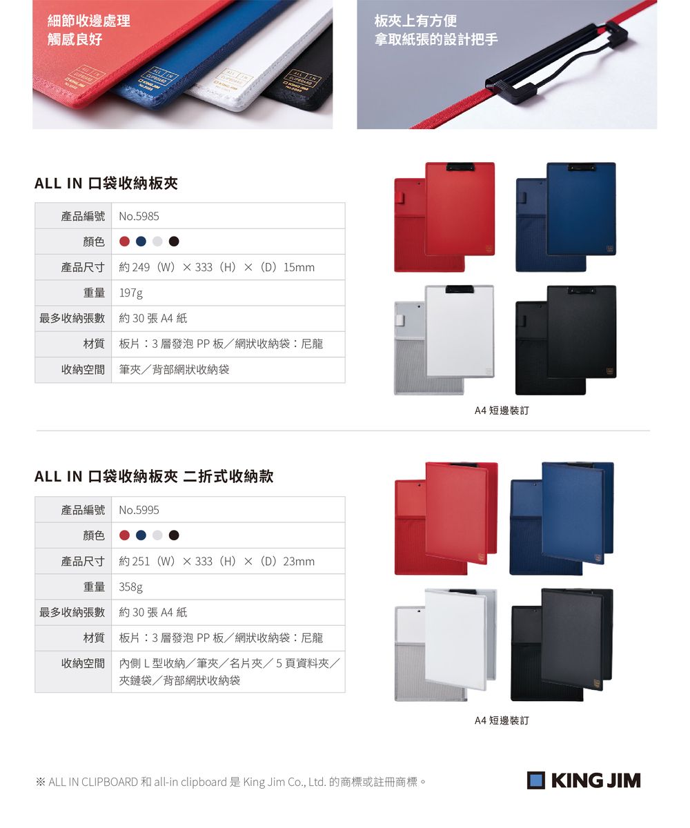 細節收邊處理觸感良好ALL IN 口袋收納板產品編號 No.5985顏色產品尺寸 約249(W)333 (H)(D)15mm重量 197g最多收納張數約30張A4紙材質 板片:3層發泡PP板/網狀收納袋:尼龍收納空間 筆夾/背部網狀收納袋ALL IN 口袋收納板夾 二折式收納款產品編號 No.5995顏色產品尺寸 約251(W)333 (H)×(D)23mm重量 358g最多收納張數約30張A4紙材質 板片:3層發泡PP板/網狀收納袋:尼龍收納空間內側L型收納/筆夾/名片夾/5頁資料夾/夾鏈袋/背部網狀收納袋板夹上有方便拿取紙張的設計把手※ ALL IN CLIPBOARD 和 all-in clipboard 是 King Jim Co., Ltd. 的商標或註冊商標。A4 短邊裝訂A4 短邊裝訂KING JIM