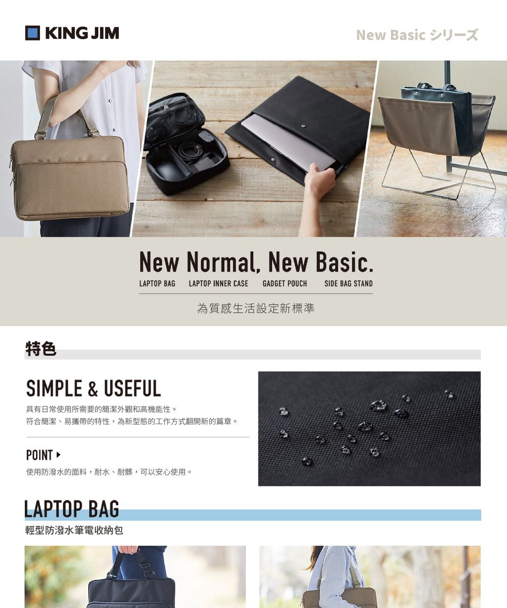 KING JIMNew Basic New Normal New Basic.LAPTOP BAG LAPTOP INNER CASE GADGET POUCHSIDE BAG STAND為質感生活設定新標準特色SIMPLE & USEFUL具有日常使用所需要的簡潔外觀和高機能性。符合簡潔、易攜帶的特性,為新型態的工作方式翻開新的篇章。POINT 使用防潑水的面料,耐水、耐髒,可以安心使用。LAPTOP BAG輕型防潑水筆電收納包