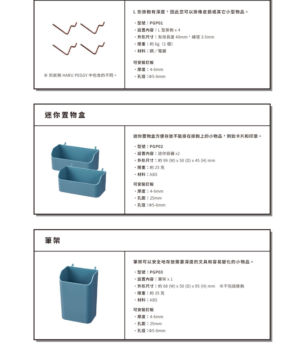 ※ 形狀與 HARU PEGGY 中包含的不同。迷你置物盒筆架L形掛鉤有深度,因此您可以掛橡皮筋或其它小型物品。型號PGP01設置內容:L型掛鉤x4外形尺寸:有效長度40mm,線徑35mm限重:約6g(1個)材料:鋼/電鍍可安裝釘板厚度:4-6mm孔徑:∮5-6mm迷你置物盒方便存放不能掛在掛鉤上的小物品,例如卡片和印章。型號:PGP02設置內容:迷你容器 x2外形尺寸:約99(W)x50 (D) x45 (H) mm限重:約25克材料:ABS可安裝釘板厚度:4-6mm孔距:25mm·孔徑:5-6mm筆架可以安全地存放需要深度的文具和容易變化的小物品。.型號:PGP03設置內容:筆架 ·外形尺寸:約68(W)x50 (D) x95 (H) mm ※不包括掛鉤限重:約35克·材料:ABS可安裝釘板·厚度:4-6mm·孔距:25mm·孔徑:5-6mm