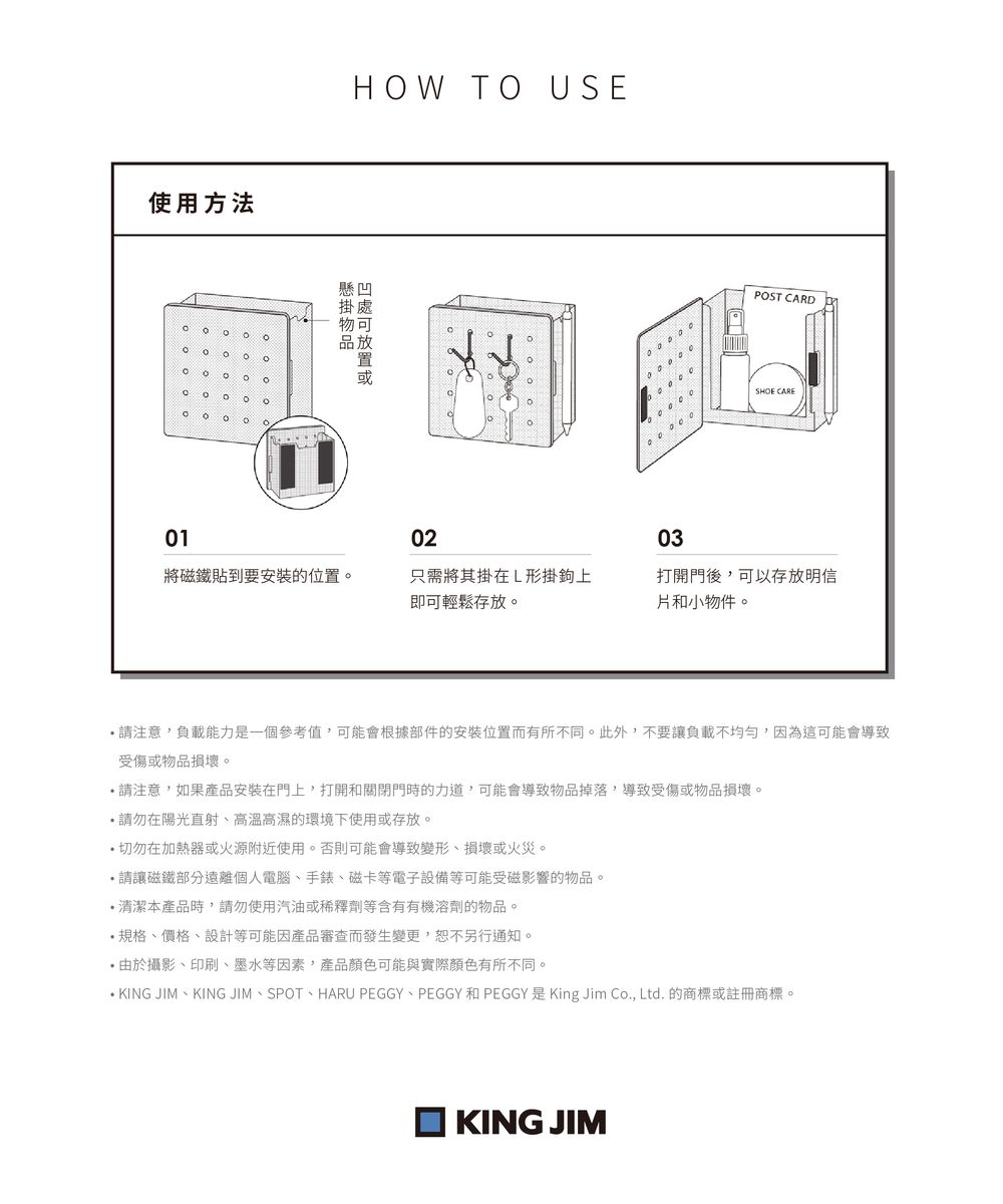 使用方法。。HOW TO USE物品POST CARDSHOE CARE010203將磁鐵貼到要安裝的位置。只需將其掛在L形掛鉤上即可輕鬆存放。打開門後可以存放明信和小物件。注意負載能力是一個參考值,可能會根據部件的安裝位置而有所不同。此外,不要讓負載不均勻,因為這可能會導致受傷或物品損壞。請注意,如果產品安裝在門上,打開和關閉門時的力道,可能會導致物品掉落,導致受傷或物品損壞。請勿在陽光直射、高溫高濕的環境下使用或存放。切勿在加熱器或火源附近使用。否則可能會導致變形、損壞或火災。請讓磁鐵部分遠離個人電腦、手錶、磁卡等電子設備等可能受磁影響的物品。清潔本產品時,請勿使用汽油或稀釋劑等含有有機溶劑的物品。規格、價格、設計等可能因產品審查而發生變更,恕不另行通知。 由於攝影、印刷、墨水等因素,產品顏色可能與實際顏色有所不同。 KING JIM、KING JIM、SPOT、HARU PEGGY、PEGGY 和 PEGGY 是King Jim Co., Ltd. 的商標或註冊商標。KING JIM