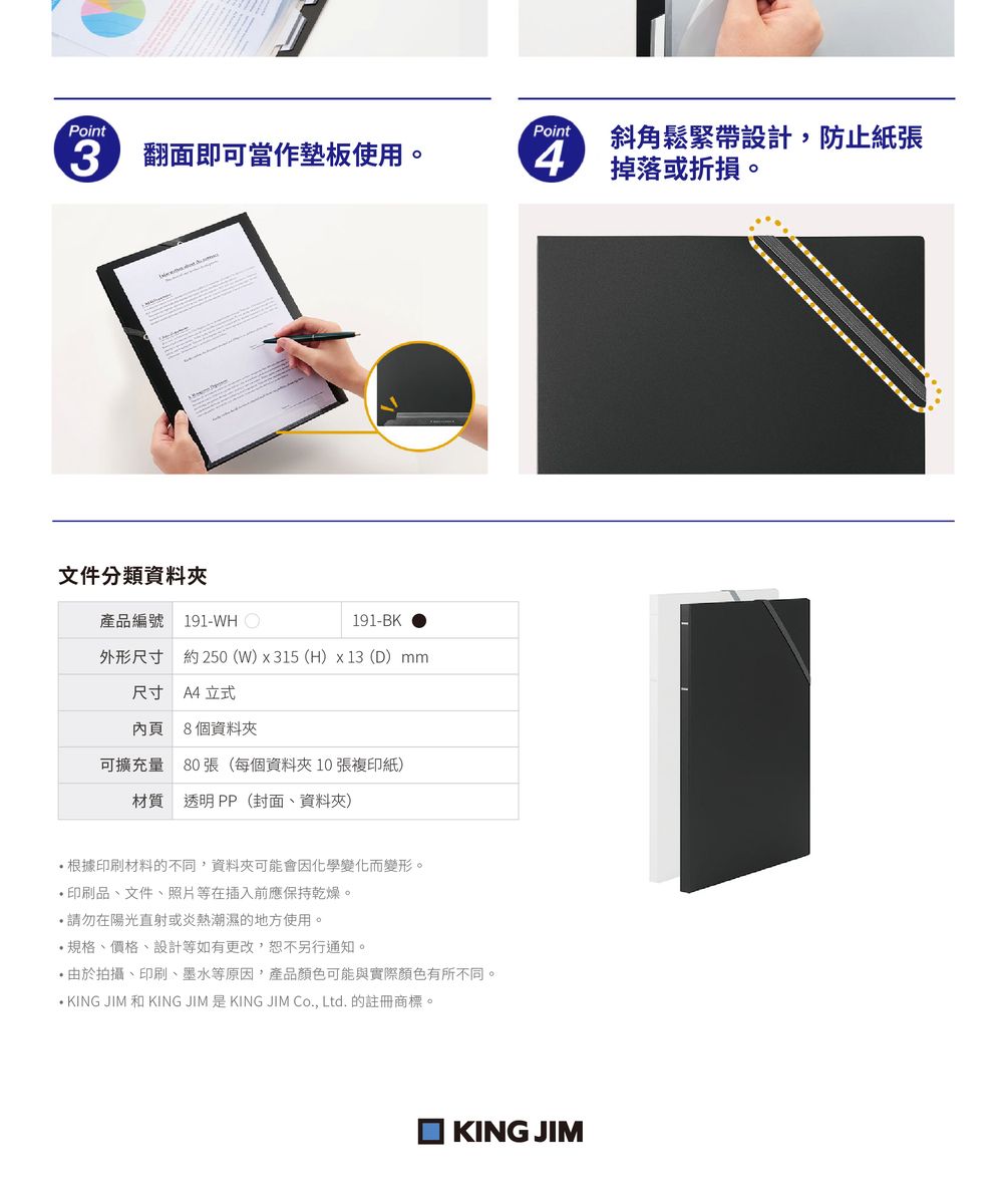 Point3 翻面即可當作墊板使用。Point斜角鬆緊帶設計,防止紙張 掉落或折損。文件分類資料夾產品編號 191-WHO191-BK外形尺寸 約250(W)x315 (H)x13 (D) mm尺寸 A4 立式內頁8個資料夾可擴充量 80張(每個資料夾10 張複印紙)材質 透明PP(封面、資料夾)根據印刷材料的不同,資料夾可能會因化學變化而變形。 印刷品、文件、照片等在插入前應保持乾燥。在陽光直射或炎熱潮濕的地方使用。規格、價格、設計等如有更改,恕不另行通知。由於拍攝、印刷、墨水等原因,產品顏色可能與實際顏色有所不同。 KING JIM 和 KING JIM KING JIM Co., Ltd.的註冊商標。KING JIM