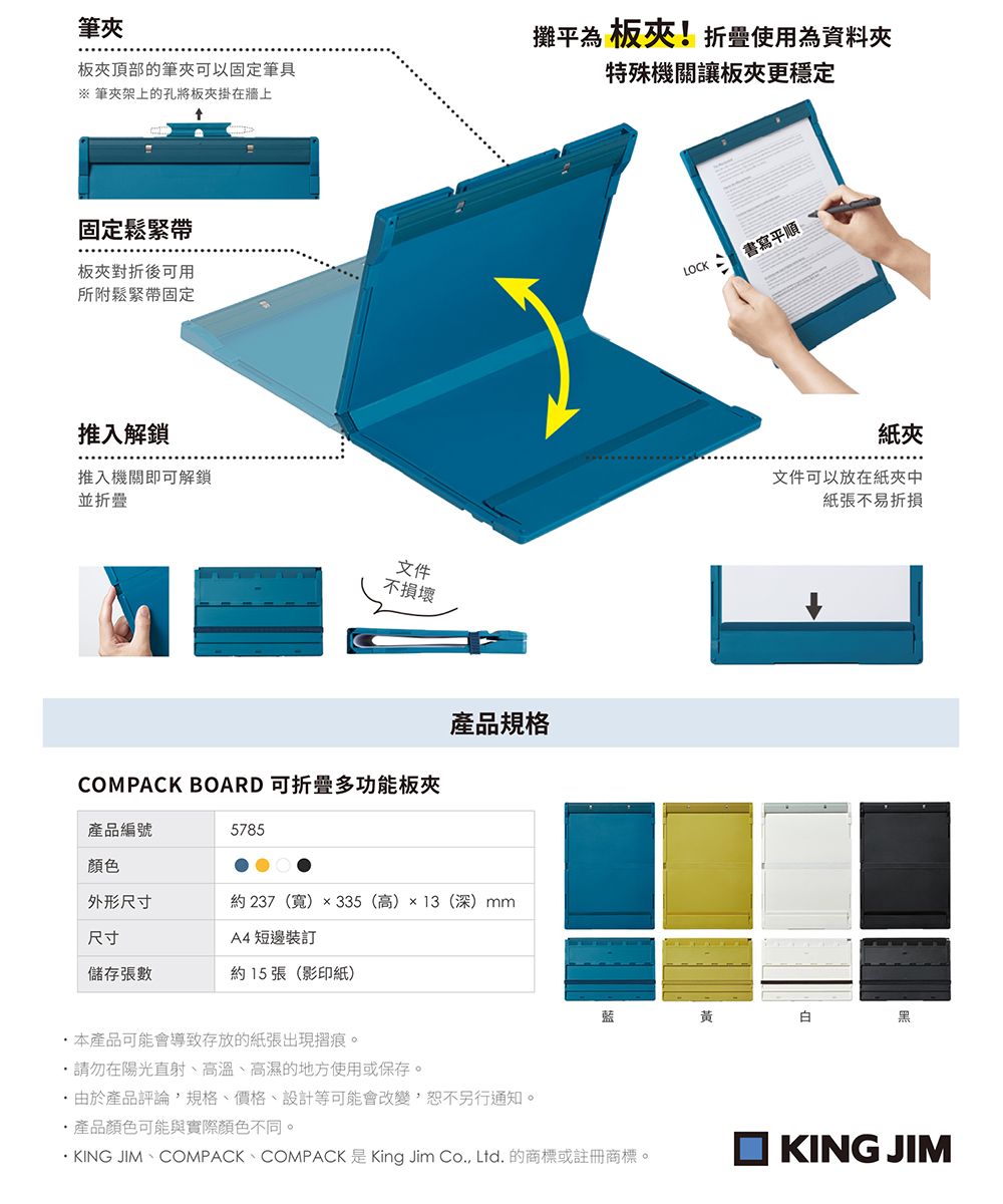 筆板頂部的筆夾可以固定筆具※ 筆夾架上的孔將板夾掛在牆上攤平為 板夾!折疊使用為資料夾特殊機關讓板夾更穩定固定鬆緊帶板夾對折後可用所附鬆緊帶固定推入解鎖推入機關即可解鎖並折疊文件不損壞COMPACK BOARD 可折疊多功能板夾產品規格產品編號5785顏色外形尺寸約237(寬)×335 (高)×13(深)mm尺寸A4 短邊裝訂儲存張數約15張(影印紙)本產品可能會導致存放的紙張出現摺痕。・請勿在陽光直射、高溫、高濕的地方使用或保存。由於產品評論,規格、價格、設計等可能會改變,恕不另行通知。產品顏色可能與實際顏色不同。LOCK書寫平順紙夾文件可以放在紙夾中紙張不易折損黃白黑KING JIM、COMPACK、COMPACK 是 King Jim Co., Ltd. 的商標或註冊商標。KING JIM
