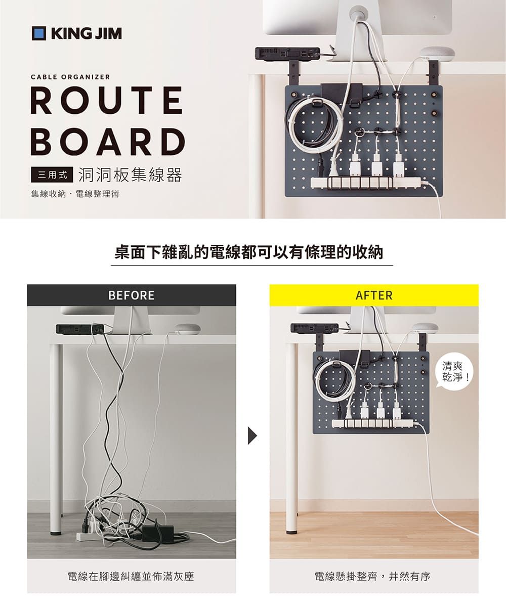 KING JIMCABLE ORGANIZERROUTEBOARD三用式  洞洞板集線器集線收納電線整理術桌面下雜亂的電線都可以有條理的收納BEFOREAFTER電線在腳邊糾纏並佈滿灰塵電線懸掛整齊,井然有序清爽乾淨!