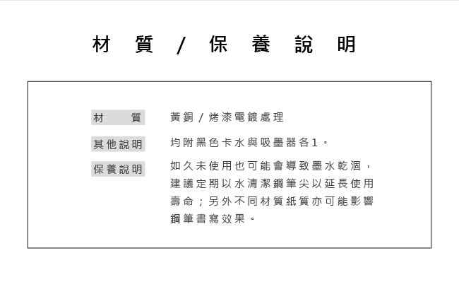 材質/ 保養說明材質黃銅/烤漆電鍍處理其他說明均附黑色卡水與吸墨器1保養說明如久未使用也可能會導致墨水乾涸,建議定期以水清潔鋼筆尖以延長使用壽命;另外不同材質紙質亦可能影響鋼筆書寫效果。