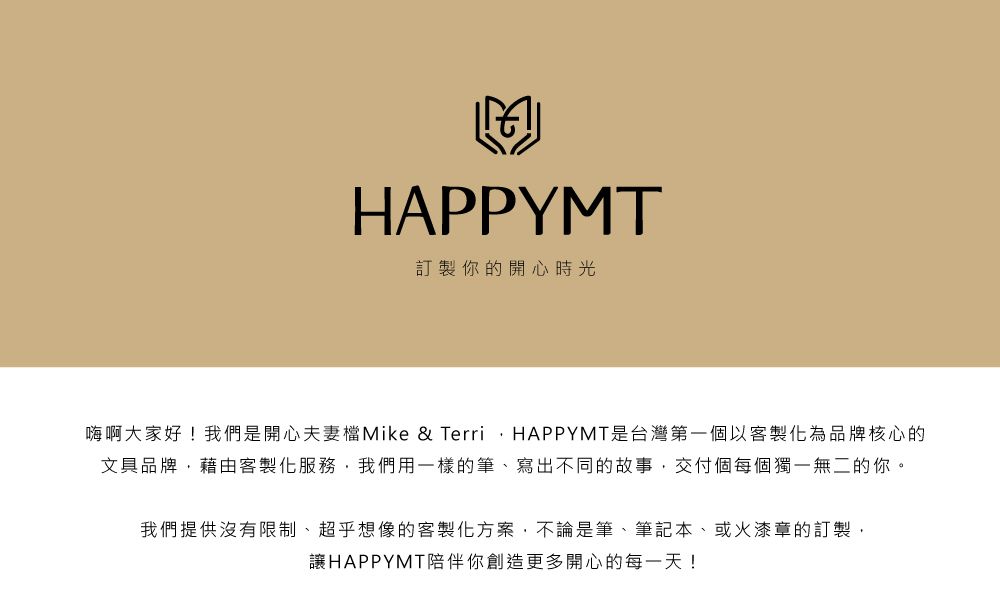 HAPPYMT訂製你的開心時光嗨啊大家好!我們是開心夫妻檔Mike & TerriHAPPYMT是台灣第一個以客製化為品牌核心的文具品牌,藉由客製化服務,我們用一樣的筆、寫出不同的故事,交付個每個獨一無二的你。我們提供沒有限制、超乎想像的客製化方案,不論是筆、筆記本、或火漆章的訂製,讓HAPPYMT陪伴你創造更多開心的每一天!